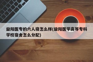 益阳医专的六人寝怎么样(益阳医学高等专科学校宿舍怎么分配)