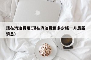 现在汽油费用(现在汽油费用多少钱一升最新消息)