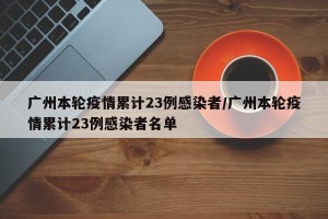 广州本轮疫情累计23例感染者/广州本轮疫情累计23例感染者名单