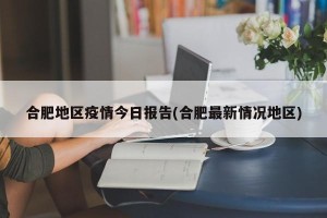 合肥地区疫情今日报告(合肥最新情况地区)