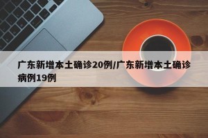 广东新增本土确诊20例/广东新增本土确诊病例19例