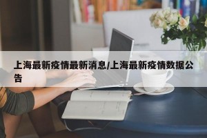 上海最新疫情最新消息/上海最新疫情数据公告