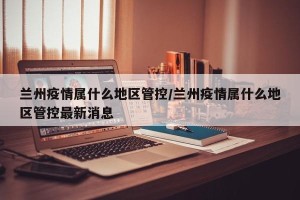 兰州疫情属什么地区管控/兰州疫情属什么地区管控最新消息