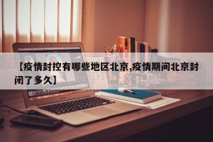 【疫情封控有哪些地区北京,疫情期间北京封闭了多久】