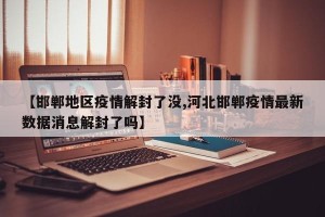 【邯郸地区疫情解封了没,河北邯郸疫情最新数据消息解封了吗】