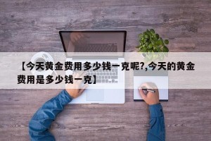 【今天黄金费用多少钱一克呢?,今天的黄金费用是多少钱一克】