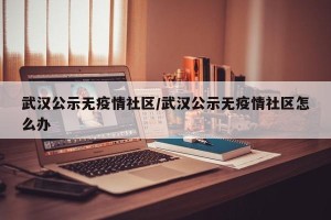 武汉公示无疫情社区/武汉公示无疫情社区怎么办