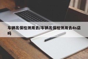 车辆出保检测用去/车辆出保检测用去4s店吗